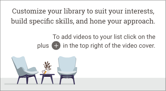 Customize your library to suir your interests, build specific skills, and hone your approach.  To add videos to your list, click or press enter on the add to list (plus) icon in the top right of the video cover